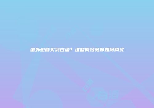 国外也能买到白酒？这些网站教你如何购买
