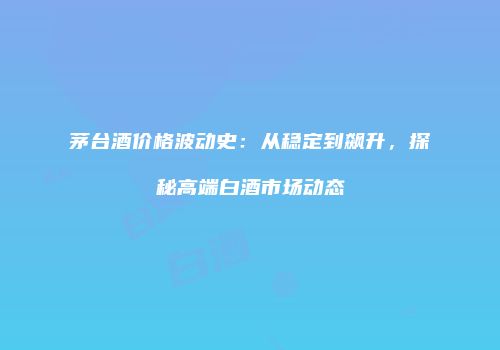 茅台酒价格波动史：从稳定到飙升，探秘高端白酒市场动态