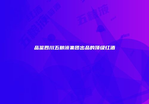 品鉴四川五粮液集团出品的顶级红酒