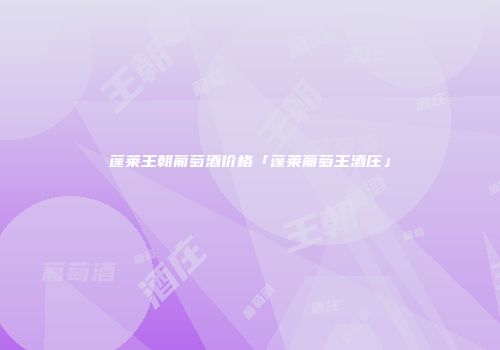 蓬莱王朝葡萄酒价格「蓬莱葡萄王酒庄」