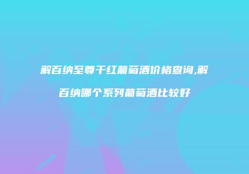 解百纳至尊干红葡萄酒价格查询,解百纳哪个系列葡萄酒比较好