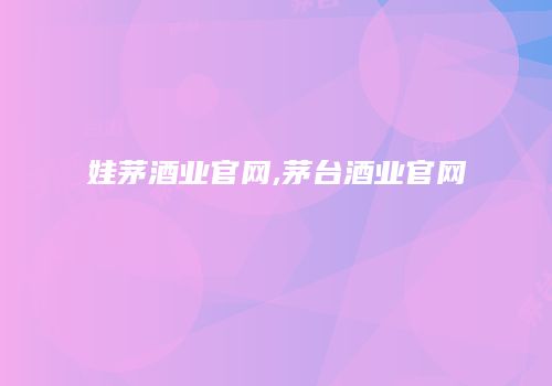 娃茅酒业官网,茅台酒业官网