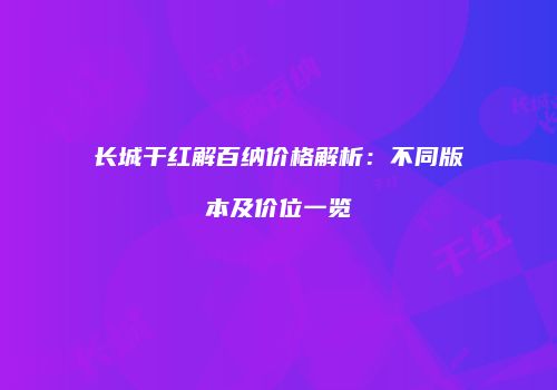 长城干红解百纳价格解析：不同版本及价位一览