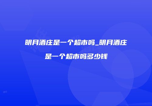 明月酒庄是一个超市吗_明月酒庄是一个超市吗多少钱