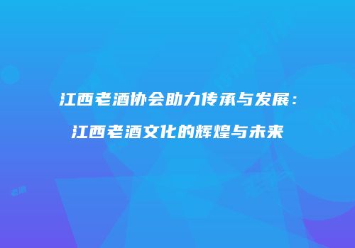 江西老酒协会助力传承与发展：江西老酒文化的辉煌与未来