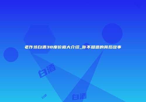 老作坊白酒38度价格大介绍_你不知道的背后故事