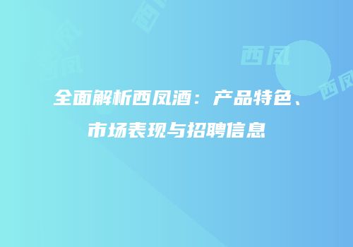 全面解析西凤酒：产品特色、市场表现与招聘信息