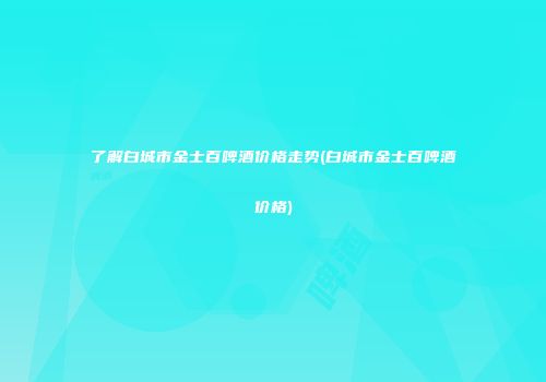 了解白城市金士百啤酒价格走势(白城市金士百啤酒价格)
