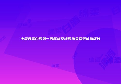 中国各省白酒第一名解析及津酒绵柔系列价格探讨