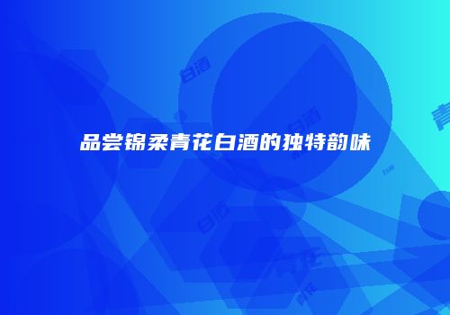 品尝锦柔青花白酒的独特韵味