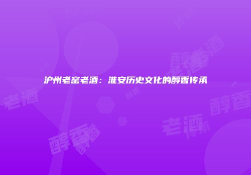 沪州老窑老酒：淮安历史文化的醇香传承