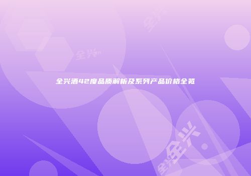 全兴酒42度品质解析及系列产品价格全览