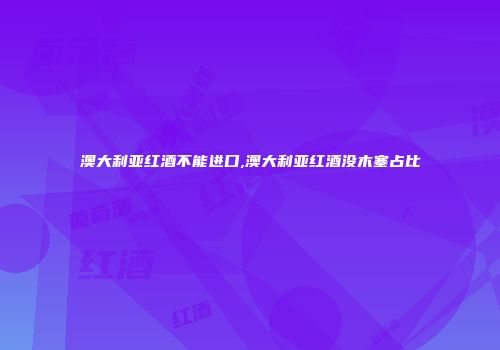 澳大利亚红酒不能进口,澳大利亚红酒没木塞占比