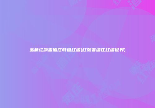 品味红颜容酒庄特色红酒(红颜容酒庄红酒世界)