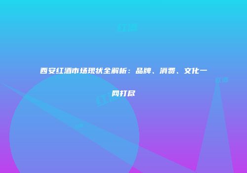 西安红酒市场现状全解析：品牌、消费、文化一网打尽