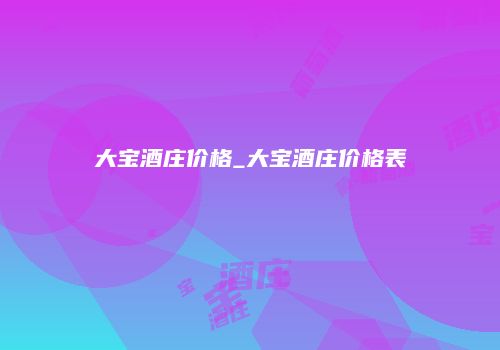 大宝酒庄价格_大宝酒庄价格表