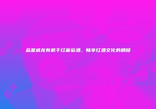 品鉴威龙有机干红葡萄酒，畅享红酒文化的精髓