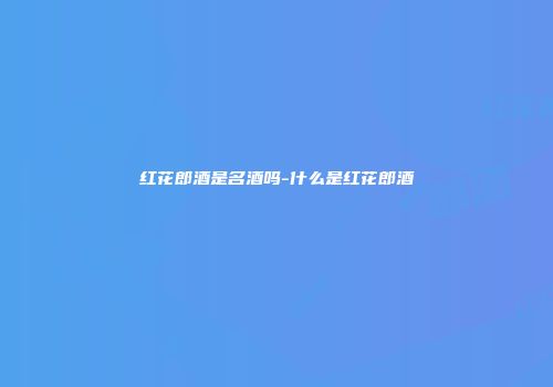 红花郎酒是名酒吗-什么是红花郎酒