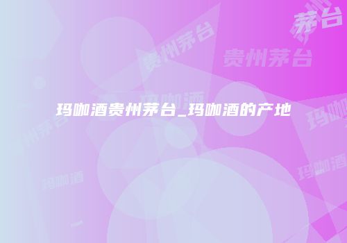 玛咖酒贵州茅台_玛咖酒的产地