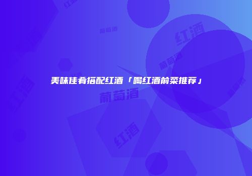 美味佳肴搭配红酒「喝红酒前菜推荐」