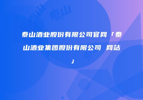 泰山酒业股份有限公司官网「泰山酒业集团股份有限公司 网站」
