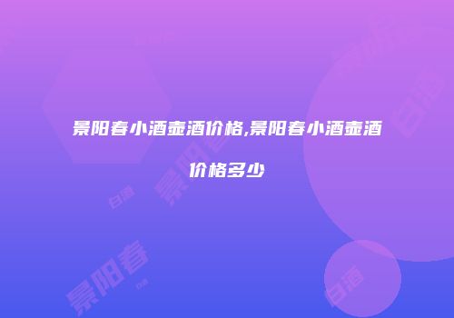 景阳春小酒壶酒价格,景阳春小酒壶酒价格多少