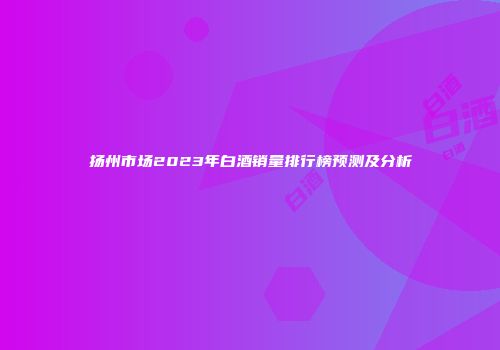 扬州市场2023年白酒销量排行榜预测及分析