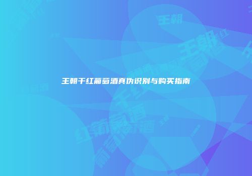 王朝干红葡萄酒真伪识别与购买指南