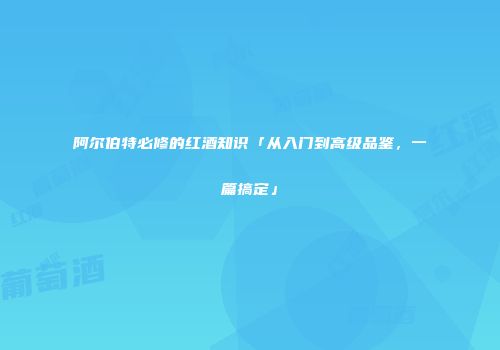 阿尔伯特必修的红酒知识「从入门到高级品鉴，一篇搞定」