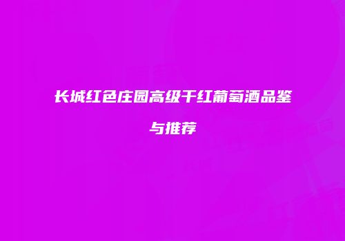 长城红色庄园高级干红葡萄酒品鉴与推荐