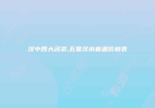 汉中四大名茶,五星汉水春酒价格表
