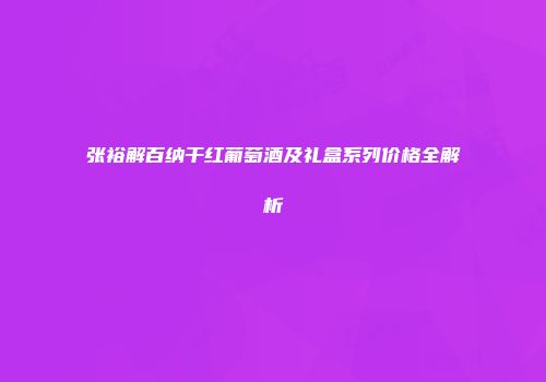 张裕解百纳干红葡萄酒及礼盒系列价格全解析
