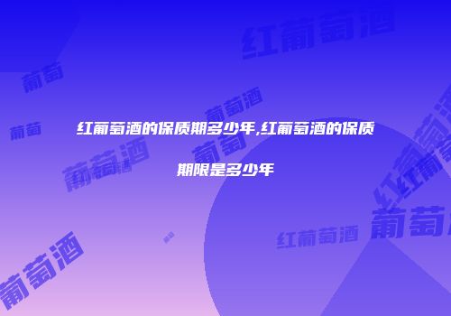 红葡萄酒的保质期多少年,红葡萄酒的保质期限是多少年