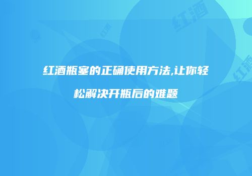 红酒瓶塞的正确使用方法,让你轻松解决开瓶后的难题