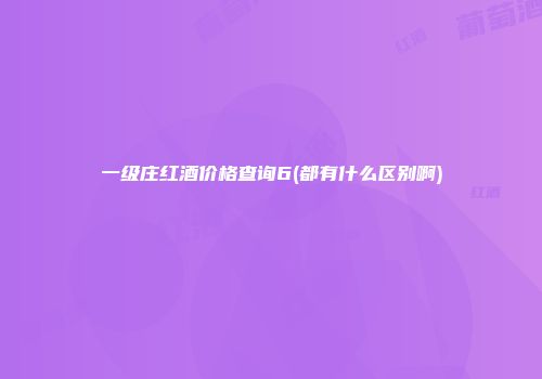 一级庄红酒价格查询6(都有什么区别啊)