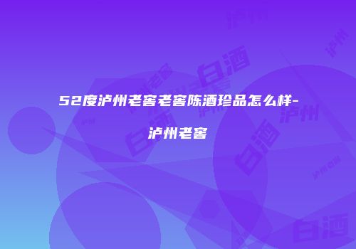 52度泸州老窖老窖陈酒珍品怎么样-泸州老窖