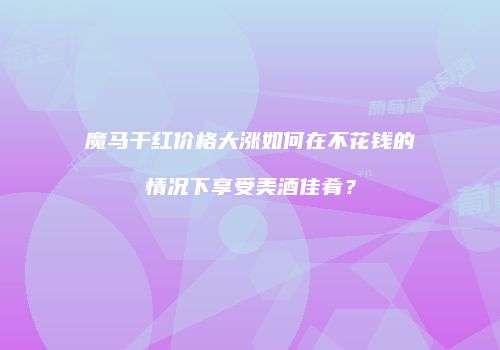 魔马干红价格大涨如何在不花钱的情况下享受美酒佳肴？