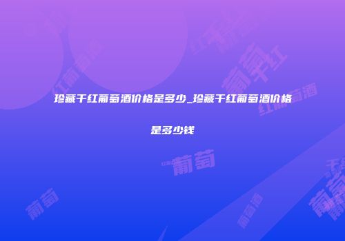 珍藏干红葡萄酒价格是多少_珍藏干红葡萄酒价格是多少钱