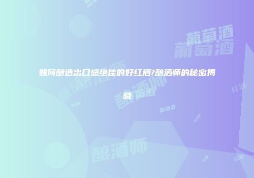 如何酿造出口感绝佳的好红酒?酿酒师的秘密揭晓