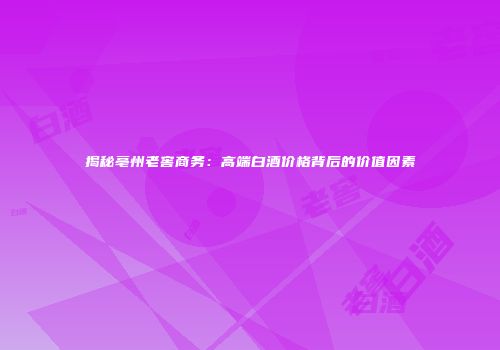 揭秘亳州老窖商务：高端白酒价格背后的价值因素