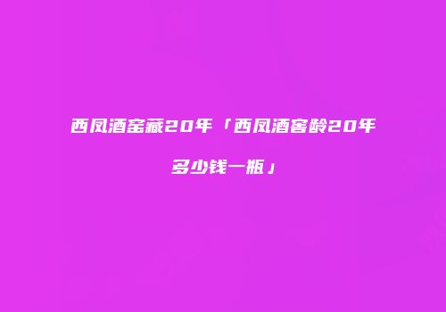 西凤酒窑藏20年「西凤酒窖龄20年多少钱一瓶」