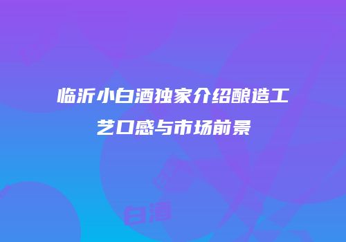 临沂小白酒独家介绍酿造工艺口感与市场前景