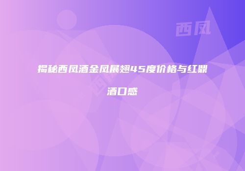 揭秘西凤酒金凤展翅45度价格与红鼎酒口感