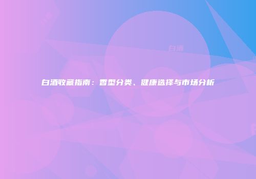 白酒收藏指南：香型分类、健康选择与市场分析