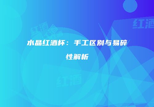 水晶红酒杯：手工区别与易碎性解析