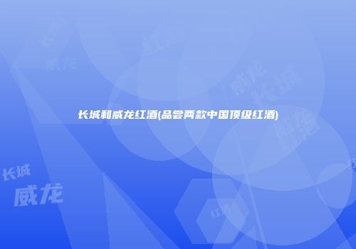 长城和威龙红酒(品尝两款中国顶级红酒)