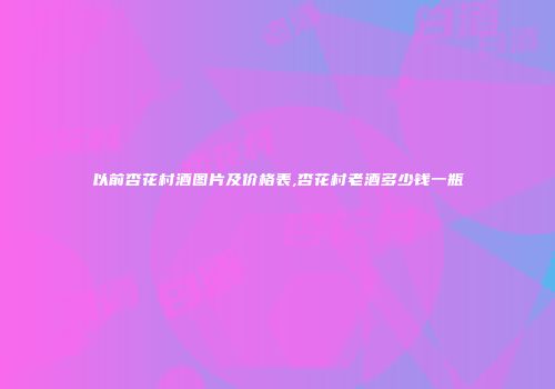 以前杏花村酒图片及价格表,杏花村老酒多少钱一瓶