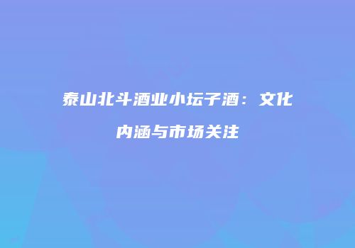 泰山北斗酒业小坛子酒：文化内涵与市场关注