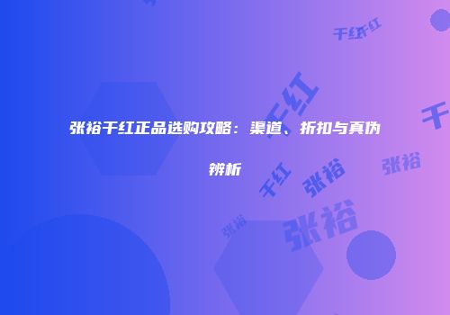 张裕干红正品选购攻略：渠道、折扣与真伪辨析