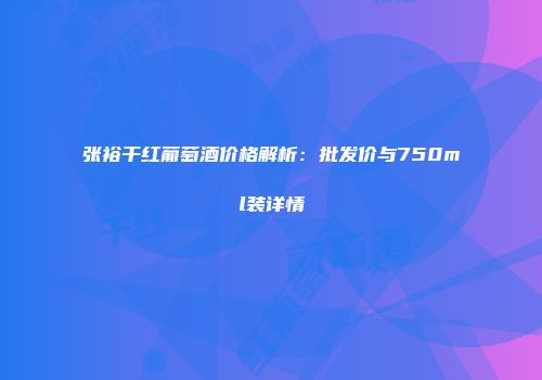 张裕干红葡萄酒价格解析：批发价与750ml装详情